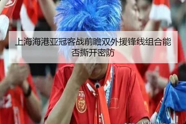 上海海港亚冠客战前瞻双外援锋线组合能否撕开密防